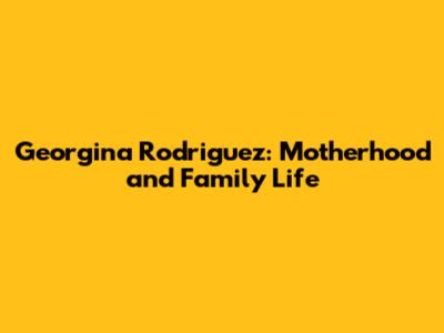 Georgina Rodriguez: Motherhood and Family Life