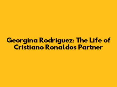 Georgina Rodriguez: The Life of Cristiano Ronaldo's Partner