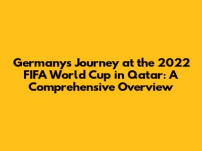 Germany's Journey at the 2022 FIFA World Cup in Qatar: A Comprehensive Overview