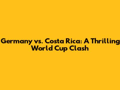 Germany vs. Costa Rica: A Thrilling World Cup Clash