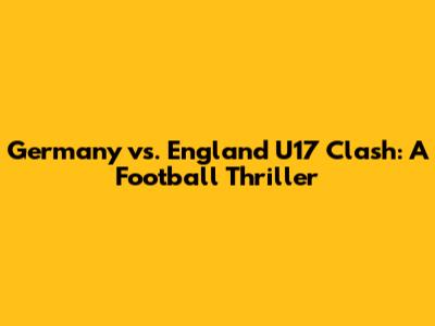 Germany vs. England U17 Clash: A Football Thriller