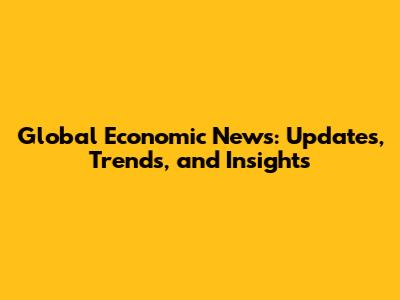 Global Economic News: Updates, Trends, and Insights