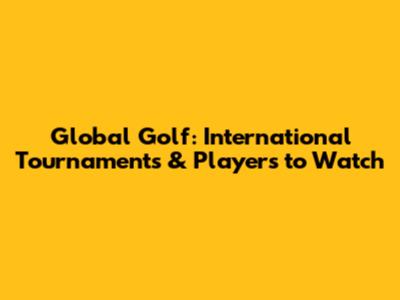 Global Golf: International Tournaments & Players to Watch