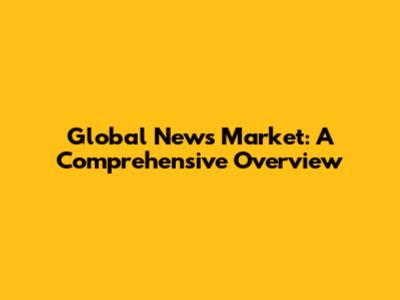 Global News Market: A Comprehensive Overview
