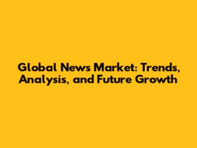 Global News Market: Trends, Analysis, and Future Growth