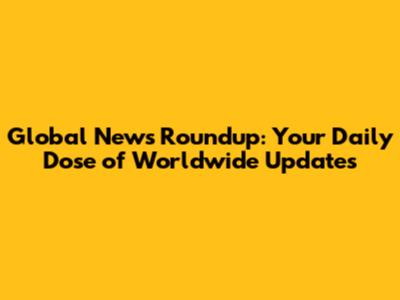 Global News Roundup: Your Daily Dose of Worldwide Updates