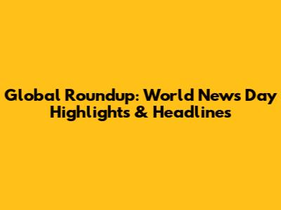 Global Roundup: World News Day Highlights & Headlines