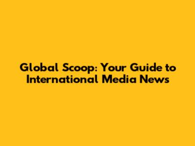 Global Scoop: Your Guide to International Media News