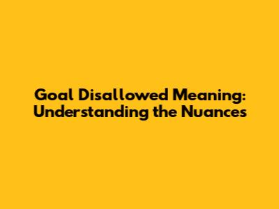 Goal Disallowed Meaning: Understanding the Nuances