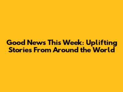 Good News This Week: Uplifting Stories From Around the World
