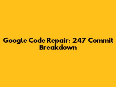 Google Code Repair: 247 Commit Breakdown