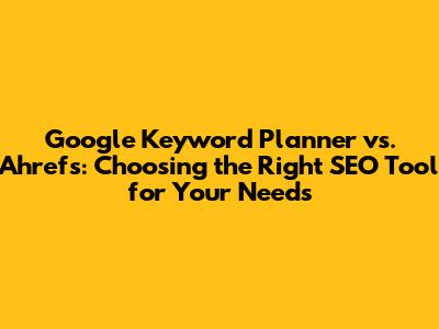 Google Keyword Planner vs. Ahrefs: Choosing the Right SEO Tool for Your Needs