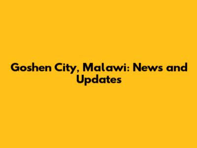 Goshen City, Malawi: News and Updates