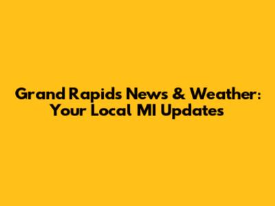 Grand Rapids News & Weather: Your Local MI Updates