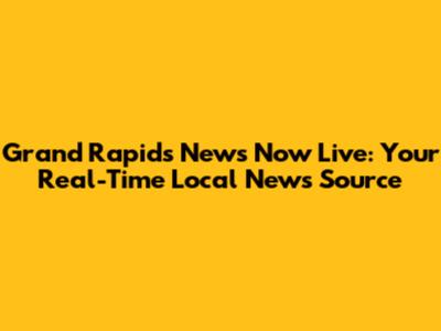 Grand Rapids News Now Live: Your Real-Time Local News Source
