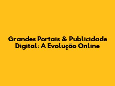 Grandes Portais & Publicidade Digital: A Evolução Online