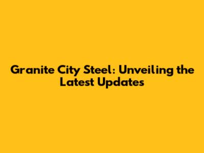 Granite City Steel: Unveiling the Latest Updates
