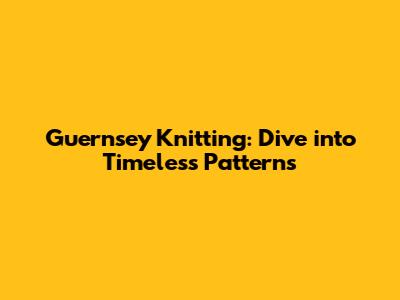 Guernsey Knitting: Dive into Timeless Patterns