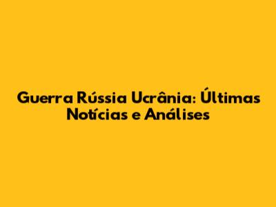Guerra Rússia Ucrânia: Últimas Notícias e Análises