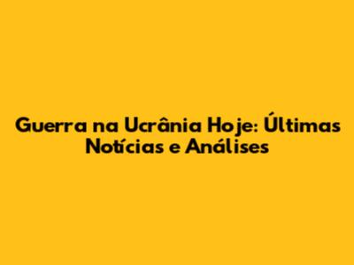 Guerra na Ucrânia Hoje: Últimas Notícias e Análises