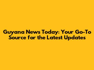 Guyana News Today: Your Go-To Source for the Latest Updates