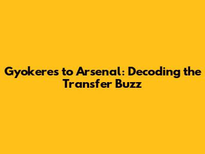 Gyokeres to Arsenal: Decoding the Transfer Buzz