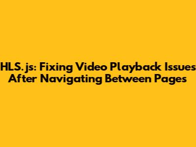 HLS.js: Fixing Video Playback Issues After Navigating Between Pages