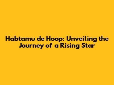 Habtamu de Hoop: Unveiling the Journey of a Rising Star