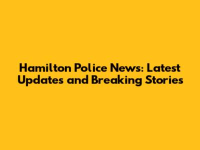 Hamilton Police News: Latest Updates and Breaking Stories