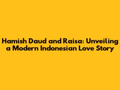 Hamish Daud and Raisa: Unveiling a Modern Indonesian Love Story