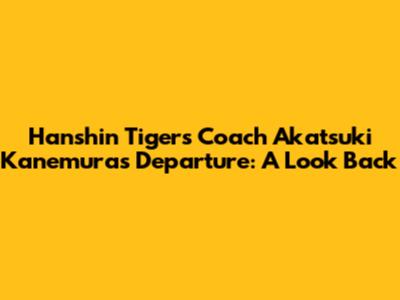 Hanshin Tigers Coach Akatsuki Kanemura's Departure: A Look Back