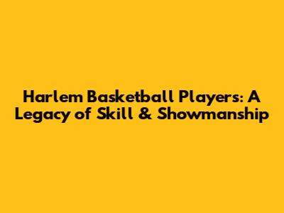 Harlem Basketball Players: A Legacy of Skill & Showmanship