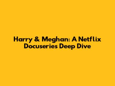 Harry & Meghan: A Netflix Docuseries Deep Dive