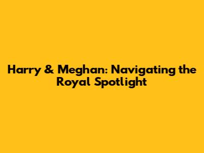 Harry & Meghan: Navigating the Royal Spotlight