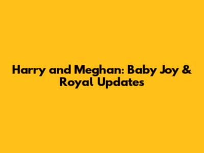 Harry and Meghan: Baby Joy & Royal Updates