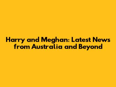 Harry and Meghan: Latest News from Australia and Beyond