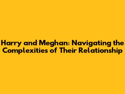 Harry and Meghan: Navigating the Complexities of Their Relationship