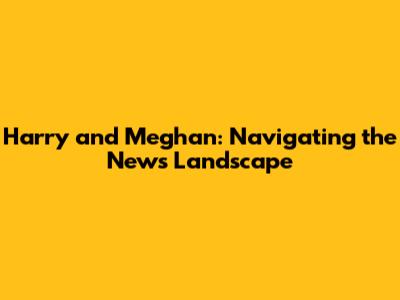 Harry and Meghan: Navigating the News Landscape