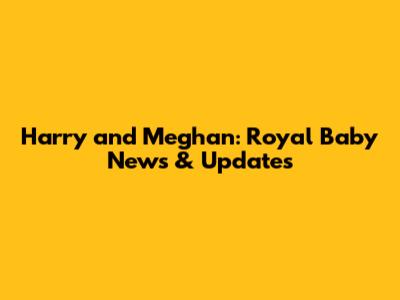 Harry and Meghan: Royal Baby News & Updates
