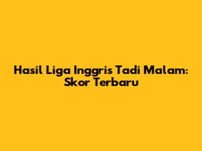 Hasil Liga Inggris Tadi Malam: Skor Terbaru