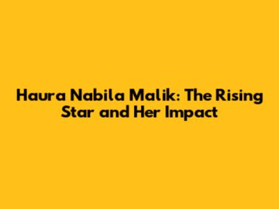 Haura Nabila Malik: The Rising Star and Her Impact