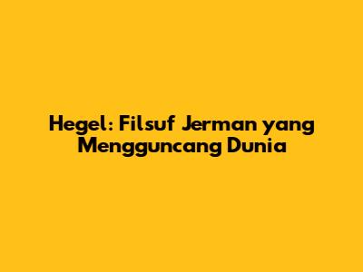 Hegel: Filsuf Jerman yang Mengguncang Dunia