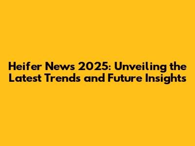 Heifer News 2025: Unveiling the Latest Trends and Future Insights