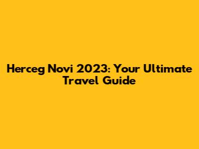 Herceg Novi 2023: Your Ultimate Travel Guide