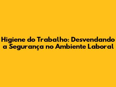 Higiene do Trabalho: Desvendando a Segurança no Ambiente Laboral