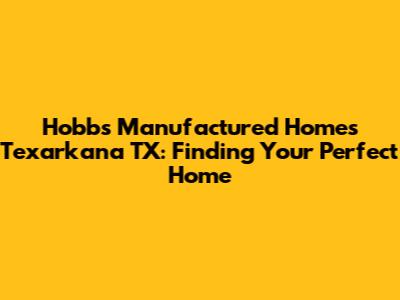 Hobbs Manufactured Homes Texarkana TX: Finding Your Perfect Home