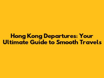 Hong Kong Departures: Your Ultimate Guide to Smooth Travels