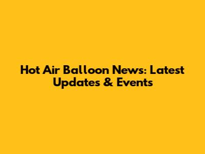 Hot Air Balloon News: Latest Updates & Events