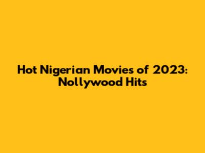 Hot Nigerian Movies of 2023: Nollywood Hits