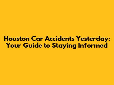 Houston Car Accidents Yesterday: Your Guide to Staying Informed